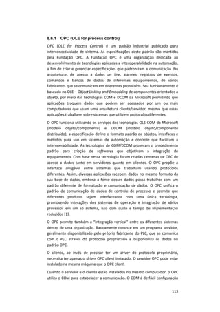 113
8.6.1 OPC (OLE for process control)
OPC (OLE for Process Control) é um padrão industrial publicado para
interconectividade de sistema. As especificações deste padrão são mantidas
pela Fundação OPC. A Fundação OPC é uma organização dedicada ao
desenvolvimento de tecnologias aplicadas a interoperabilidade na automação,
a fim de criar e gerenciar especificações que padronizam a comunicação das
arquiteturas de acesso a dados on line, alarmes, registros de eventos,
comandos e bancos de dados de diferentes equipamentos, de vários
fabricantes que se comunicam em diferentes protocolos. Seu funcionamento é
baseado no OLE – Object Linking and Embedding de componentes orientados a
objeto, por meio das tecnologias COM e DCOM da Microsoft permitindo que
aplicações troquem dados que podem ser acessados por um ou mais
computadores que usam uma arquitetura cliente/servidor, mesmo que essas
aplicações trabalhem sobre sistemas que utilizem protocolos diferentes.
O OPC funciona utilizando os serviços das tecnologias OLE COM da Microsoft
(modelo objeto/componente) e DCOM (modelo objeto/componente
distribuído); a especificação define o formato padrão de objetos, interfaces e
métodos para uso em sistemas de automação e controle que facilitam a
interoperabilidade. As tecnologias de COM/DCOM proveram o procedimento
padrão para criação de softwares que objetivam a integração de
equipamentos. Com base nessa tecnologia foram criadas centenas de OPC de
acesso a dados tanto em servidores quanto em clientes. O OPC propõe a
interface amigável entre sistemas que trabalham usando protocolos
diferentes. Assim, diversas aplicações recebem dados no mesmo formato da
sua base de dados, embora a fonte desses dados possa trabalhar com um
padrão diferente de formatação e comunicação de dados. O OPC unifica o
padrão de comunicação de dados de controle de processo e permite que
diferentes produtos sejam interfaceados com uma única tecnologia,
promovendo interações dos sistemas de operação e integração de vários
processos em um só sistema, isso com custo e tempo de implementação
reduzidos [1].
O OPC permite também a “integração vertical” entre os diferentes sistemas
dentro de uma organização. Basicamente consiste em um programa servidor,
geralmente disponibilizado pelo próprio fabricante do PLC, que se comunica
com o PLC através do protocolo proprietário e disponibiliza os dados no
padrão OPC.
O cliente, ao invés de precisar ter um driver do protocolo proprietário,
necessita ter apenas o driver OPC client instalado. O servidor OPC pode estar
instalado na mesma máquina que o OPC client.
Quando o servidor e o cliente estão instalados no mesmo computador, o OPC
utiliza o COM para estabelecer a comunicação. O COM é de fácil configuração
 