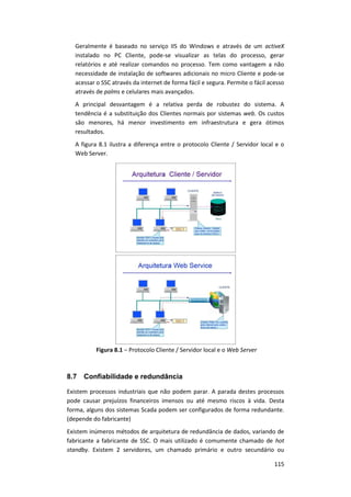 115
Geralmente é baseado no serviço IIS do Windows e através de um activeX
instalado no PC Cliente, pode-se visualizar as telas do processo, gerar
relatórios e até realizar comandos no processo. Tem como vantagem a não
necessidade de instalação de softwares adicionais no micro Cliente e pode-se
acessar o SSC através da internet de forma fácil e segura. Permite o fácil acesso
através de palms e celulares mais avançados.
A principal desvantagem é a relativa perda de robustez do sistema. A
tendência é a substituição dos Clientes normais por sistemas web. Os custos
são menores, há menor investimento em infraestrutura e gera ótimos
resultados.
A figura 8.1 ilustra a diferença entre o protocolo Cliente / Servidor local e o
Web Server.
Figura 8.1 – Protocolo Cliente / Servidor local e o Web Server
8.7 Confiabilidade e redundância
Existem processos industriais que não podem parar. A parada destes processos
pode causar prejuízos financeiros imensos ou até mesmo riscos à vida. Desta
forma, alguns dos sistemas Scada podem ser configurados de forma redundante.
(depende do fabricante)
Existem inúmeros métodos de arquitetura de redundância de dados, variando de
fabricante a fabricante de SSC. O mais utilizado é comumente chamado de hot
standby. Existem 2 servidores, um chamado primário e outro secundário ou
 