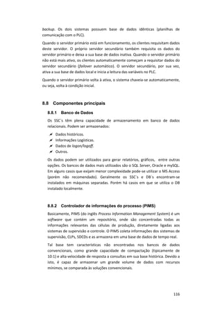 116
backup. Os dois sistemas possuem base de dados idênticas (planilhas de
comunicação com o PLC).
Quando o servidor primário está em funcionamento, os clientes requisitam dados
deste servidor. O próprio servidor secundário também requisita os dados do
servidor primário e deixa a sua base de dados inativa. Quando o servidor primário
não está mais ativo, os clientes automaticamente começam a requisitar dados do
servidor secundário (failover automático). O servidor secundário, por sua vez,
ativa a sua base de dados local e inicia a leitura das variáveis no PLC.
Quando o servidor primário volta à ativa, o sistema chaveia-se automaticamente,
ou seja, volta à condição inicial.
8.8 Componentes principais
8.8.1 Banco de Dados
Os SSC´s têm plena capacidade de armazenamento em banco de dados
relacionais. Podem ser armazenados:
 Dados históricos.
 Informações Logísticas.
 Dados de logon/logoff.
 Outros.
Os dados podem ser utilizados para gerar relatórios, gráficos, entre outras
opções. Os bancos de dados mais utilizados são o SQL Server, Oracle e mySQL.
Em alguns casos que exijam menor complexidade pode-se utilizar o MS Access
(porém não recomendado). Geralmente os SSC´s e DB´s encontram-se
instalados em máquinas separadas. Porém há casos em que se utiliza o DB
instalado localmente.
8.8.2 Controlador de informações do processo (PIMS)
Basicamente, PIMS (do inglês Process Information Management System) é um
software que contém um repositório, onde são concentradas todas as
informações relevantes das células de produção, diretamente ligadas aos
sistemas de supervisão e controle. O PIMS coleta informações dos sistemas de
supervisão, CLPs, SDCDs e as armazena em uma base de dados de tempo real.
Tal base tem características não encontradas nos bancos de dados
convencionais, como grande capacidade de compactação (tipicamente de
10:1) e alta velocidade de resposta a consultas em sua base histórica. Devido a
isto, é capaz de armazenar um grande volume de dados com recursos
mínimos, se comparada às soluções convencionais.
 