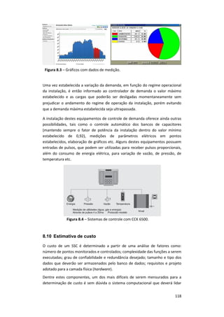 118
Figura 8.3 – Gráficos com dados de medição.
Uma vez estabelecida a variação da demanda, em função do regime operacional
da instalação, é então informado ao controlador de demanda o valor máximo
estabelecido e as cargas que poderão ser desligadas momentaneamente sem
prejudicar o andamento do regime de operação da instalação, porém evitando
que a demanda máxima estabelecida seja ultrapassada.
A instalação destes equipamentos de controle de demanda oferece ainda outras
possibilidades, tais como o controle automático dos bancos de capacitores
(mantendo sempre o fator de potência da instalação dentro do valor mínimo
estabelecido de 0,92), medições de parâmetros elétricos em pontos
estabelecidos, elaboração de gráficos etc. Alguns destes equipamentos possuem
entradas de pulsos, que podem ser utilizadas para receber pulsos proporcionais,
além do consumo de energia elétrica, para variação de vazão, de pressão, de
temperatura etc.
Figura 8.4 – Sistemas de controle com CCK 6500.
8.10 Estimativa de custo
O custo de um SSC é determinado a partir de uma análise de fatores como:
número de pontos monitorados e controlados; complexidade das funções a serem
executadas; grau de confiabilidade e redundância desejado; tamanho e tipo dos
dados que deverão ser armazenados pelo banco de dados; requisitos e projeto
adotado para a camada física (hardware).
Dentre estes componentes, um dos mais difíceis de serem mensurados para a
determinação de custo é sem dúvida o sistema computacional que deverá lidar
 