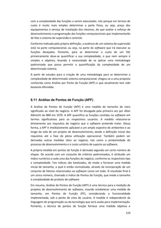 119
com a complexidade das funções a serem executadas. Isto porque em termos de
custo é muito mais simples determinar a parte física, ou seja, preço dos
equipamentos e serviço de instalação dos mesmos, do que avaliar o esforço de
desenvolvimento e programação das funções computacionais que implementarão
de fato o sistema de supervisão e controle.
Conforme indicado pela própria definição, a essência de um sistema de supervisão
está na parte computacional, ou seja, na parte do software que irá executar as
funções desejadas. Portanto, para se determinar o custo de um SSC
primeiramente deve-se quantificar a sua complexidade, o que nem sempre é
simples e objetivo, levando à necessidade de se aplicar uma metodologia
padronizada que possa permitir a quantificação da complexidade de um
determinado sistema.
A partir de estudos para a criação de uma metodologia para se determinar a
complexidade de determinado sistema computacional, chegou-se a uma proposta
conhecida como Análise por Ponto de Função (APF) e que atualmente tem sido
bastante difundida.
8.11 Análise de Pontos de Função (APF)
A Análise de Pontos de Função (APF) é uma medida de tamanho de claro
significado ao nível do negócio. A APF foi divulgada pela primeira vez por Allan
Albrecht da IBM em 1979. A APF quantifica as funções contidas no software em
termos significativos para os respectivos usuários. A medida relaciona-se
diretamente aos requisitos do negócio que o software pretende tratar. Dessa
forma, a APF é imediatamente aplicável a um amplo espectro de ambientes e ao
longo da vida de um projeto de desenvolvimento, desde a definição inicial dos
requisitos até a fase de plena utilização operacional. Também podem ser
derivadas outras medidas úteis ao negócio, tais como a produtividade do
processo de desenvolvimento e o custo unitário de suporte ao software.
A própria medida em pontos de função é derivada segundo um certo número de
etapas. De acordo com um conjunto de critérios padronizados, é atribuído um
índice numérico a cada uma das funções do negócio, conforme os respectivos tipo
e complexidade. Tais índices são totalizados, de modo a fornecer uma medida
inicial de tamanho, a qual é então normalizada, através da incorporação de um
conjunto de fatores relacionados ao software como um todo. O resultado final é
um único número, chamado o índice de Pontos de Função, que mede o tamanho
e complexidade do produto de software.
Em resumo, Análise de Pontos de Função (APF) é uma técnica para a medição de
projetos de desenvolvimento de software, visando estabelecer uma medida de
tamanho, em Pontos de Função (PF), considerando a funcionalidade
implementada, sob o ponto de vista do usuário. A medida é independente da
linguagem de programação ou da tecnologia que será usada para implementação.
Portanto, a técnica de pontos de função fornece uma medida objetiva e
 