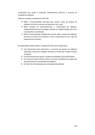 120
comparável que auxilia a avaliação, planejamento, gerência e controle da
produção de software.
Sob esse contexto, os objetivos da APF são:
 Medir a funcionalidade solicitada pelo usuário, antes do projeto de
software, de forma a estimar seu tamanho e seu custo;
 Medir projetos de desenvolvimento e manutenção de software,
independentemente da tecnologia utilizada na implementação, de forma
a acompanhar sua evolução;
 Medir a funcionalidade recebida pelo usuário, após o projeto de software,
de forma a verificar seu tamanho e custo, comparando-os com o que foi
originalmente estimado.
As organizações podem aplicar a Análise de Pontos por Função como:
 Uma ferramenta para determinar o tamanho de pacotes de software
adquiridos, através da contagem de todos os Pontos por Função incluídos
no pacote;
 Uma ferramenta para apoiar a análise da qualidade e da produtividade;
 Um mecanismo para estimar custos e recursos envolvidos em projetos de
desenvolvimento e manutenção de software;
 Um fator de normalização para comparação de software.
 