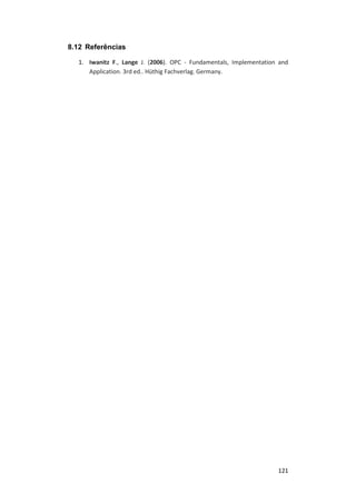 121
8.12 Referências
1. Iwanitz F., Lange J. (2006). OPC - Fundamentals, Implementation and
Application. 3rd ed.. Hüthig Fachverlag. Germany.
 