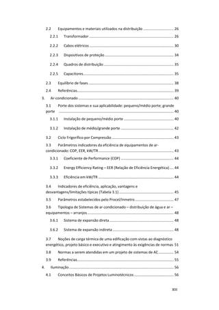 XIII
2.2 Equipamentos e materiais utilizados na distribuição .............................. 26
2.2.1 Transformador ................................................................................... 26
2.2.2 Cabos elétricos................................................................................... 30
2.2.3 Dispositivos de proteção.................................................................... 34
2.2.4 Quadros de distribuição..................................................................... 35
2.2.5 Capacitores......................................................................................... 35
2.3 Equilíbrio de fases.................................................................................... 38
2.4 Referências............................................................................................... 39
3. Ar-condicionado.............................................................................................. 40
3.1 Porte dos sistemas e sua aplicabilidade: pequeno/médio porte; grande
porte ................................................................................................................. 40
3.1.1 Instalação de pequeno/médio porte ................................................. 40
3.1.2 Instalação de médio/grande porte .................................................... 42
3.2 Ciclo Frigorífico por Compressão............................................................. 43
3.3 Parâmetros indicadores da eficiência de equipamentos de ar-
condicionado: COP, EER, kW/TR.......................................................................... 43
3.3.1 Coeficiente de Performance (COP) .................................................... 44
3.3.2 Energy Efficiency Rating – EER (Relação de Eficiência Energética).... 44
3.3.3 Eficiência em kW/TR .......................................................................... 44
3.4 Indicadores de eficiência, aplicação, vantagens e
desvantagens/limitações típicas (Tabela 3.1)...................................................... 45
3.5 Parâmetros estabelecidos pelo Procel/Inmetro...................................... 47
3.6 Tipologia de Sistemas de ar condicionado – distribuição de água e ar –
equipamentos – arranjos..................................................................................... 48
3.6.1 Sistema de expansão direta ............................................................... 48
3.6.2 Sistema de expansão indireta ............................................................ 48
3.7 Noções de carga térmica de uma edificação com vistas ao diagnóstico
energético, projeto básico e executivo e atingimento às exigências de normas 51
3.8 Normas a serem atendidas em um projeto de sistemas de AC............... 54
3.9 Referências............................................................................................... 55
4. Iluminação....................................................................................................... 56
4.1 Conceitos Básicos de Projetos Luminotécnicos....................................... 56
 