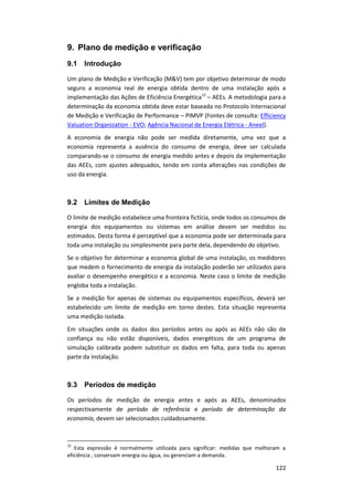122
9. Plano de medição e verificação
9.1 Introdução
Um plano de Medição e Verificação (M&V) tem por objetivo determinar de modo
seguro a economia real de energia obtida dentro de uma instalação após a
implementação das Ações de Eficiência Energética12
– AEEs. A metodologia para a
determinação da economia obtida deve estar baseada no Protocolo Internacional
de Medição e Verificação de Performance – PIMVP (Fontes de consulta: Efficiency
Valuation Organization - EVO; Agência Nacional de Energia Elétrica - Aneel).
A economia de energia não pode ser medida diretamente, uma vez que a
economia representa a ausência do consumo de energia, deve ser calculada
comparando-se o consumo de energia medido antes e depois da implementação
das AEEs, com ajustes adequados, tendo em conta alterações nas condições de
uso da energia.
9.2 Limites de Medição
O limite de medição estabelece uma fronteira fictícia, onde todos os consumos de
energia dos equipamentos ou sistemas em análise devem ser medidos ou
estimados. Desta forma é perceptível que a economia pode ser determinada para
toda uma instalação ou simplesmente para parte dela, dependendo do objetivo.
Se o objetivo for determinar a economia global de uma instalação, os medidores
que medem o fornecimento de energia da instalação poderão ser utilizados para
avaliar o desempenho energético e a economia. Neste caso o limite de medição
engloba toda a instalação.
Se a medição for apenas de sistemas ou equipamentos específicos, deverá ser
estabelecido um limite de medição em torno destes. Esta situação representa
uma medição isolada.
Em situações onde os dados dos períodos antes ou após as AEEs não são de
confiança ou não estão disponíveis, dados energéticos de um programa de
simulação calibrada podem substituir os dados em falta, para toda ou apenas
parte da instalação.
9.3 Períodos de medição
Os períodos de medição de energia antes e após as AEEs, denominados
respectivamente de período de referência e período de determinação da
economia, devem ser selecionados cuidadosamente.
12
Esta expressão é normalmente utilizada para significar: medidas que melhoram a
eficiência , conservam energia ou água, ou gerenciam a demanda.
 