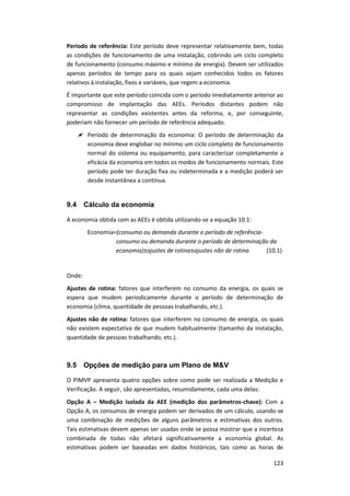123
Período de referência: Este período deve representar relativamente bem, todas
as condições de funcionamento de uma instalação, cobrindo um ciclo completo
de funcionamento (consumo máximo e mínimo de energia). Devem ser utilizados
apenas períodos de tempo para os quais sejam conhecidos todos os fatores
relativos à instalação, fixos e variáveis, que regem a economia.
É importante que este período coincida com o período imediatamente anterior ao
compromisso de implantação das AEEs. Períodos distantes podem não
representar as condições existentes antes da reforma, e, por conseguinte,
poderiam não fornecer um período de referência adequado.
 Período de determinação da economia: O período de determinação da
economia deve englobar no mínimo um ciclo completo de funcionamento
normal do sistema ou equipamento, para caracterizar completamente a
eficácia da economia em todos os modos de funcionamento normais. Este
período pode ter duração fixa ou indeterminada e a medição poderá ser
desde instantânea a contínua.
9.4 Cálculo da economia
A economia obtida com as AEEs é obtida utilizando-se a equação 10.1:
Economia=(consumo ou demanda durante o período de referência-
consumo ou demanda durante o período de determinação da
economia)±ajustes de rotina±ajustes não de rotina (10.1)
Onde:
Ajustes de rotina: fatores que interferem no consumo da energia, os quais se
espera que mudem periodicamente durante o período de determinação de
economia (clima, quantidade de pessoas trabalhando, etc.).
Ajustes não de rotina: fatores que interferem no consumo de energia, os quais
não existem expectativa de que mudem habitualmente (tamanho da instalação,
quantidade de pessoas trabalhando, etc.).
9.5 Opções de medição para um Plano de M&V
O PIMVP apresenta quatro opções sobre como pode ser realizada a Medição e
Verificação. A seguir, são apresentadas, resumidamente, cada uma delas:
Opção A – Medição isolada da AEE (medição dos parâmetros-chave): Com a
Opção A, os consumos de energia podem ser derivados de um cálculo, usando-se
uma combinação de medições de alguns parâmetros e estimativas dos outros.
Tais estimativas devem apenas ser usadas onde se possa mostrar que a incerteza
combinada de todas não afetará significativamente a economia global. As
estimativas podem ser baseadas em dados históricos, tais como as horas de
 