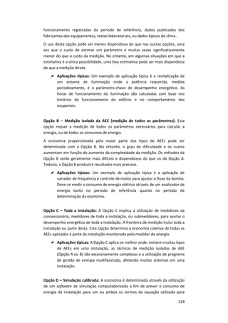 124
funcionamento registradas do período de referência, dados publicados dos
fabricantes dos equipamentos, testes laboratoriais, ou dados típicos do clima.
O uso desta opção pode ser menos dispendiosa do que nas outras opções, uma
vez que o custo de estimar um parâmetro é muitas vezes significativamente
menor do que o custo da medição. No entanto, em algumas situações em que a
estimativa é a única possibilidade, uma boa estimativa pode ser mais dispendiosa
do que a medição direta.
 Aplicações típicas: Um exemplo de aplicação típica é a revitalização de
um sistema de iluminação onde a potência requerida, medida
periodicamente, é o parâmetro-chave de desempenho energético. As
horas de funcionamento da iluminação são calculadas com base nos
horários de funcionamento do edifício e no comportamento dos
ocupantes.
Opção B – Medição isolada da AEE (medição de todos os parâmetros): Esta
opção requer a medição de todos os parâmetros necessários para calcular a
energia, ou de todos os consumos de energia.
A economia proporcionada pela maior parte dos tipos de AEEs pode ser
determinada com a Opção B. No entanto, o grau de dificuldade e os custos
aumentam em função do aumento da complexidade da medição. Os métodos da
Opção B serão geralmente mais difíceis e dispendiosos do que os da Opção A.
Todavia, a Opção B produzirá resultados mais precisos.
 Aplicações típicas: Um exemplo de aplicação típica é a aplicação de
variador de frequência e controle de motor para ajustar o fluxo da bomba.
Deve-se medir o consumo de energia elétrica através de um analisador de
energia tanto no período de referência quanto no período de
determinação da economia.
Opção C – Toda a instalação: A Opção C implica a utilização de medidores da
concessionária, medidores de toda a instalação, ou submedidores, para avaliar o
desempenho energético de toda a instalação. A fronteira de medição inclui toda a
instalação ou parte desta. Esta Opção determina a economia coletiva de todas as
AEEs aplicadas à parte da instalação monitorada pelo medidor de energia.
 Aplicações típicas: A Opção C aplica-se melhor onde: existem muitos tipos
de AEEs em uma instalação, as técnicas de medição isoladas de AEE
(Opção A ou B) são excessivamente complexas e a utilização de programa
de gestão de energia multifacetado, afetando muitos sistemas em uma
instalação.
Opção D – Simulação calibrada: A economia é determinada através da utilização
de um software de simulação computadorizada a fim de prever o consumo de
energia da instalação para um ou ambos os termos da equação utilizada para
 