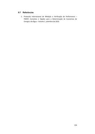 126
9.7 Referências
1. Protocolo Internacional de Medição e Verificação de Performance –
PIMVP, Conceitos e Opções para a Determinação de Economias de
Energia e de Água – Volume 1, setembro de 2010.
 