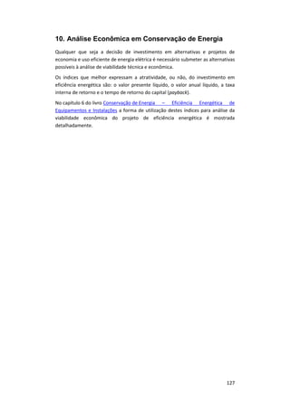 127
10. Análise Econômica em Conservação de Energia
Qualquer que seja a decisão de investimento em alternativas e projetos de
economia e uso eficiente de energia elétrica é necessário submeter as alternativas
possíveis à análise de viabilidade técnica e econômica.
Os índices que melhor expressam a atratividade, ou não, do investimento em
eficiência energética são: o valor presente líquido, o valor anual líquido, a taxa
interna de retorno e o tempo de retorno do capital (payback).
No capítulo 6 do livro Conservação de Energia – Eficiência Energética de
Equipamentos e Instalações a forma de utilização destes índices para análise da
viabilidade econômica do projeto de eficiência energética é mostrada
detalhadamente.
 