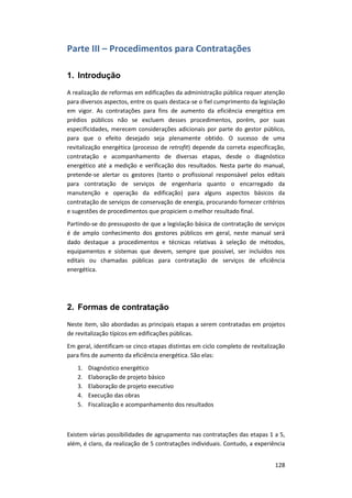 128
Parte III – Procedimentos para Contratações
1. Introdução
A realização de reformas em edificações da administração pública requer atenção
para diversos aspectos, entre os quais destaca-se o fiel cumprimento da legislação
em vigor. As contratações para fins de aumento da eficiência energética em
prédios públicos não se excluem desses procedimentos, porém, por suas
especificidades, merecem considerações adicionais por parte do gestor público,
para que o efeito desejado seja plenamente obtido. O sucesso de uma
revitalização energética (processo de retrofit) depende da correta especificação,
contratação e acompanhamento de diversas etapas, desde o diagnóstico
energético até a medição e verificação dos resultados. Nesta parte do manual,
pretende-se alertar os gestores (tanto o profissional responsável pelos editais
para contratação de serviços de engenharia quanto o encarregado da
manutenção e operação da edificação) para alguns aspectos básicos da
contratação de serviços de conservação de energia, procurando fornecer critérios
e sugestões de procedimentos que propiciem o melhor resultado final.
Partindo-se do pressuposto de que a legislação básica de contratação de serviços
é de amplo conhecimento dos gestores públicos em geral, neste manual será
dado destaque a procedimentos e técnicas relativas à seleção de métodos,
equipamentos e sistemas que devem, sempre que possível, ser incluídos nos
editais ou chamadas públicas para contratação de serviços de eficiência
energética.
2. Formas de contratação
Neste item, são abordadas as principais etapas a serem contratadas em projetos
de revitalização típicos em edificações públicas.
Em geral, identificam-se cinco etapas distintas em ciclo completo de revitalização
para fins de aumento da eficiência energética. São elas:
1. Diagnóstico energético
2. Elaboração de projeto básico
3. Elaboração de projeto executivo
4. Execução das obras
5. Fiscalização e acompanhamento dos resultados
Existem várias possibilidades de agrupamento nas contratações das etapas 1 a 5,
além, é claro, da realização de 5 contratações individuais. Contudo, a experiência
 