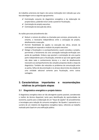 129
de trabalhos anteriores do Cepel e de outras instituições tem indicado que uma
boa abordagem seria o seguinte agrupamento:
 Contratação conjunta do diagnóstico energético e da elaboração do
projeto básico, podendo incluir ainda a posterior fiscalização;
 Contratação do projeto executivo;
 Contratação da execução das obras.
As razões para este procedimento são:
 Reduzir o número de editais ou chamadas para serviços, preservando, no
entanto, a necessária independência entre a concepção do projeto,
detalhamento e execução.
 Permitir flexibilidade de opções na execução das obras, através da
contratação em separado e modular do projeto executivo.
 Delegar a fiscalização e o acompanhamento a quem concebeu o projeto,
permitindo o fechamento do ciclo concepção-realização-verificação sem
perda de qualidade. Embora seja possível a contratação de uma quarta
parte independente para a fiscalização, entende-se que este agente pode
não deter todo o conhecimento técnico e o nível de detalhamento
necessário ao acompanhamento das soluções propostas desde a etapa do
diagnóstico. Também são reduzidos os problemas de comunicação entre
as partes, falhas de documentação e os atrasos decorrentes da seleção de
uma entidade adicional somente para fiscalização, entre outras
vantagens.
3. Características importantes e recomendações
relativas às principais etapas
3.1 Diagnóstico energético e projeto básico
O diagnóstico energético deve ser tão abrangente quanto possível, considerando
o melhor da técnica disponível, tanto para identificação de oportunidades de
economia, quanto para a elaboração de um “leque de opções” de procedimentos
e tecnologias para redução do consumo energético. No Quadro 1 apresenta-se o
sumário de um relatório de diagnóstico energético típico, referente ao trabalho
realizado pelo Cepel em uma edificação pública.
 