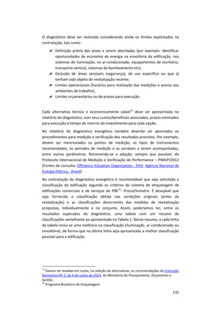 131
O diagnóstico deve ser realizado considerando ainda os limites explicitados na
contratação, tais como:
 Definição prévia das áreas a serem abordadas (por exemplo: identificar
oportunidades de economia de energia na envoltória da edificação, nos
sistemas de iluminação, no ar-condicionado, equipamentos de escritório,
transporte vertical, sistemas de bombeamento etc);
 Exclusão de áreas sensíveis (segurança), de uso específico ou que já
tenham sido objeto de revitalização recente;
 Limites operacionais (horários para realização das medições e acesso aos
ambientes de trabalho);
 Limites orçamentários ou de prazos para execução.
Cada alternativa técnica e economicamente viável13
deve ser apresentada no
relatório do diagnóstico, com seus custos/benefícios associados, prazos estimados
para execução e tempo de retorno do investimento para cada opção.
No relatório do diagnóstico energético também deverão ser apontados os
procedimentos para medição e verificação dos resultados previstos. Por exemplo,
devem ser mencionados os pontos de medição, os tipos de instrumentos
recomendados, os períodos de medição e as variáveis a serem acompanhadas,
entre outros parâmetros. Recomenda-se a adoção, sempre que possível, do
Protocolo Internacional de Medição e Verificação de Performance – PIMVP/2012
(Fontes de consulta: Efficiency Valuation Organization - EVO; Agência Nacional de
Energia Elétrica - Aneel).
Na contratação do diagnóstico energético é recomendável que seja solicitada a
classificação da edificação segundo os critérios do sistema de etiquetagem de
edificações comerciais e de serviços do PBE14
- Procel/Inmetro. É desejável que
seja fornecida a classificação obtida nas condições originais (antes da
revitalização) e as classificações decorrentes das medidas de revitalização
propostas, individualmente e no conjunto. Assim, poderíamos ter, entre os
resultados esperados do diagnóstico, uma tabela com um resumo de
classificações semelhante ao apresentado na Tabela 1. Nesse resumo, a cada linha
da tabela inclui-se uma melhoria na classificação (iluminação, ar-condicionado ou
envoltória), de forma que na última linha seja apresentada a melhor classificação
possível para a edificação.
13
Devem ser levadas em conta, na seleção de alternativas, as recomendações da Instrução
Normativa Nº 2, de 4 de junho de 2014, do Ministério do Planejamento, Orçamento e
Gestão.
14
Programa Brasileiro de Etiquetagem
 