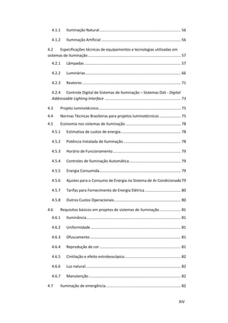 XIV
4.1.1 Iluminação Natural............................................................................. 56
4.1.2 Iluminação Artificial ........................................................................... 56
4.2 Especificações técnicas de equipamentos e tecnologias utilizadas em
sistemas de iluminação........................................................................................ 57
4.2.1 Lâmpadas ........................................................................................... 57
4.2.2 Luminárias.......................................................................................... 66
4.2.3 Reatores ............................................................................................. 71
4.2.4 Controle Digital de Sistemas de Iluminação – Sistemas Dali - Digital
Addressable Lighting Interface ........................................................................ 73
4.3 Projeto luminotécnico.............................................................................. 75
4.4 Normas Técnicas Brasileiras para projetos luminotécnicos .................... 75
4.5 Economia nos sistemas de iluminação .................................................... 78
4.5.1 Estimativa de custos de energia......................................................... 78
4.5.2 Potência Instalada de Iluminação ...................................................... 78
4.5.3 Horário de Funcionamento................................................................ 79
4.5.4 Controles de Iluminação Automática................................................. 79
4.5.5 Energia Consumida............................................................................. 79
4.5.6 Ajustes para o Consumo de Energia no Sistema de Ar Condicionado79
4.5.7 Tarifas para Fornecimento de Energia Elétrica.................................. 80
4.5.8 Outros Custos Operacionais............................................................... 80
4.6 Requisitos básicos em projetos de sistemas de iluminação.................... 81
4.6.1 Iluminância......................................................................................... 81
4.6.2 Uniformidade ..................................................................................... 81
4.6.3 Ofuscamento...................................................................................... 81
4.6.4 Reprodução de cor............................................................................. 81
4.6.5 Cintilação e efeito estroboscópico..................................................... 82
4.6.6 Luz natural.......................................................................................... 82
4.6.7 Manutenção....................................................................................... 82
4.7 Iluminação de emergência....................................................................... 82
 