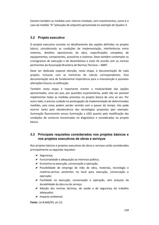 134
Existem também as medidas com retorno imediato, sem investimentos, como é o
caso da medida “A” (elevação de setpoint) apresentada no exemplo do Quadro 3.
3.2 Projeto executivo
O projeto executivo consiste no detalhamento das opções definidas no projeto
básico, considerando as condições de implementação, interferências entre
sistemas, detalhes operacionais da obra, especificações completas de
equipamentos, componentes, acessórios e sistemas. Deve também contemplar os
cronogramas de execução e de desembolsos e estar de acordo com as normas
pertinentes da Associação Brasileira de Normas Técnicas – ABNT.
Deve ser dedicada especial atenção, nesta etapa, à documentação de cada
projeto, inclusive com as memórias de cálculo correspondentes. Esta
documentação será de fundamental importância para a manutenção e possíveis
alterações futuras na edificação.
Também nesta etapa é importante manter a modularidade das opções
apresentadas, uma vez que, por questões orçamentárias, pode não ser possível
implementar todas as medidas previstas no projeto básico de uma só vez. Por
outro lado, é preciso cuidado na postergação da implementação de determinadas
medidas, pois estas podem perder sentido com o passar do tempo. Isto pode
ocorrer tanto pela obsolescência das tecnologias propostas (por exemplo:
iluminação fluorescente versus iluminação a LED) quanto pela modificação das
condições de contorno encontradas no diagnóstico e consideradas no projeto
básico.
3.3 Principais requisitos considerados nos projetos básicos e
nos projetos executivos de obras e serviços
Nos projetos básicos e projetos executivos de obras e serviços serão considerados
principalmente os seguintes requisitos:
 Segurança;
 Funcionalidade e adequação ao interesse público;
 Economia na execução, conservação e operação;
 Possibilidade de emprego de mão de obra, materiais, tecnologia e
matérias-primas existentes no local para execução, conservação e
operação;
 Facilidade na execução, conservação e operação, sem prejuízo da
durabilidade da obra ou do serviço;
 Adoção das normas técnicas, de saúde e de segurança do trabalho
adequadas;
 Impacto ambiental.
Fonte: Lei 8.666/93, art.12.
 