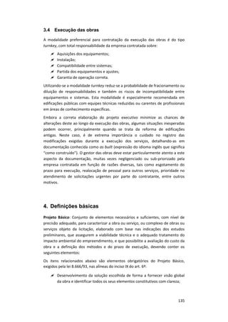 135
3.4 Execução das obras
A modalidade preferencial para contratação da execução das obras é do tipo
turnkey, com total responsabilidade da empresa contratada sobre:
 Aquisições dos equipamentos;
 Instalação;
 Compatibilidade entre sistemas;
 Partida dos equipamentos e ajustes;
 Garantia de operação correta.
Utilizando-se a modalidade turnkey reduz-se a probabilidade de fracionamento ou
diluição de responsabilidades e também os riscos de incompatibilidade entre
equipamentos e sistemas. Esta modalidade é especialmente recomendada em
edificações públicas com equipes técnicas reduzidas ou carentes de profissionais
em áreas de conhecimento específicas.
Embora a correta elaboração do projeto executivo minimize as chances de
alterações deste ao longo da execução das obras, algumas situações inesperadas
podem ocorrer, principalmente quando se trata da reforma de edificações
antigas. Neste caso, é de extrema importância o cuidado no registro das
modificações exigidas durante a execução dos serviços, detalhando-as em
documentação conhecida como as built (expressão do idioma inglês que significa
“como construído”). O gestor das obras deve estar particularmente atento a este
aspecto da documentação, muitas vezes negligenciado ou sub-priorizado pela
empresa contratada em função de razões diversas, tais como esgotamento do
prazo para execução, realocação de pessoal para outros serviços, prioridade no
atendimento de solicitações urgentes por parte do contratante, entre outros
motivos.
4. Definições básicas
Projeto Básico: Conjunto de elementos necessários e suficientes, com nível de
precisão adequado, para caracterizar a obra ou serviço, ou complexo de obras ou
serviços objeto da licitação, elaborado com base nas indicações dos estudos
preliminares, que assegurem a viabilidade técnica e o adequado tratamento do
impacto ambiental do empreendimento, e que possibilite a avaliação do custo da
obra e a definição dos métodos e do prazo de execução, devendo conter os
seguintes elementos:
Os itens relacionados abaixo são elementos obrigatórios do Projeto Básico,
exigidos pela lei 8.666/93, nas alíneas do inciso IX do art. 6º:
 Desenvolvimento da solução escolhida de forma a fornecer visão global
da obra e identificar todos os seus elementos constitutivos com clareza;
 
