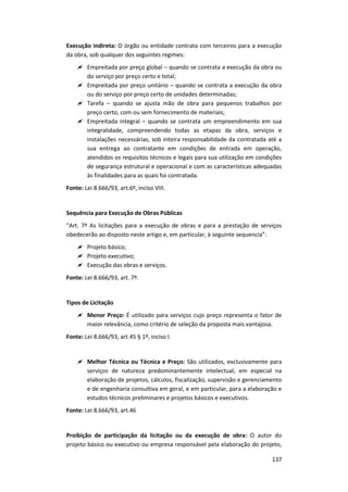 137
Execução indireta: O órgão ou entidade contrata com terceiros para a execução
da obra, sob qualquer dos seguintes regimes:
 Empreitada por preço global – quando se contrata a execução da obra ou
do serviço por preço certo e total;
 Empreitada por preço unitário – quando se contrata a execução da obra
ou do serviço por preço certo de unidades determinadas;
 Tarefa – quando se ajusta mão de obra para pequenos trabalhos por
preço certo, com ou sem fornecimento de materiais;
 Empreitada integral – quando se contrata um empreendimento em sua
integralidade, compreendendo todas as etapas da obra, serviços e
instalações necessárias, sob inteira responsabilidade da contratada até a
sua entrega ao contratante em condições de entrada em operação,
atendidos os requisitos técnicos e legais para sua utilização em condições
de segurança estrutural e operacional e com as características adequadas
às finalidades para as quais foi contratada.
Fonte: Lei 8.666/93, art.6º, inciso VIII.
Sequência para Execução de Obras Públicas
“Art. 7º As licitações para a execução de obras e para a prestação de serviços
obedecerão ao disposto neste artigo e, em particular, à seguinte sequencia”:
 Projeto básico;
 Projeto executivo;
 Execução das obras e serviços.
Fonte: Lei 8.666/93, art. 7º.
Tipos de Licitação
 Menor Preço: É utilizado para serviços cujo preço representa o fator de
maior relevância, como critério de seleção da proposta mais vantajosa.
Fonte: Lei 8.666/93, art.45 § 1º, inciso I.
 Melhor Técnica ou Técnica e Preço: São utilizados, exclusivamente para
serviços de natureza predominantemente intelectual, em especial na
elaboração de projetos, cálculos, fiscalização, supervisão e gerenciamento
e de engenharia consultiva em geral, e em particular, para a elaboração e
estudos técnicos preliminares e projetos básicos e executivos.
Fonte: Lei 8.666/93, art.46
Proibição de participação da licitação ou da execução de obra: O autor do
projeto básico ou executivo ou empresa responsável pela elaboração do projeto,
 