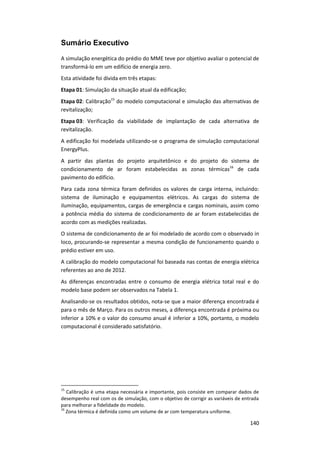140
Sumário Executivo
A simulação energética do prédio do MME teve por objetivo avaliar o potencial de
transformá-lo em um edifício de energia zero.
Esta atividade foi divida em três etapas:
Etapa 01: Simulação da situação atual da edificação;
Etapa 02: Calibração15
do modelo computacional e simulação das alternativas de
revitalização;
Etapa 03: Verificação da viabilidade de implantação de cada alternativa de
revitalização.
A edificação foi modelada utilizando-se o programa de simulação computacional
EnergyPlus.
A partir das plantas do projeto arquitetônico e do projeto do sistema de
condicionamento de ar foram estabelecidas as zonas térmicas16
de cada
pavimento do edifício.
Para cada zona térmica foram definidos os valores de carga interna, incluindo:
sistema de iluminação e equipamentos elétricos. As cargas do sistema de
iluminação, equipamentos, cargas de emergência e cargas nominais, assim como
a potência média do sistema de condicionamento de ar foram estabelecidas de
acordo com as medições realizadas.
O sistema de condicionamento de ar foi modelado de acordo com o observado in
loco, procurando-se representar a mesma condição de funcionamento quando o
prédio estiver em uso.
A calibração do modelo computacional foi baseada nas contas de energia elétrica
referentes ao ano de 2012.
As diferenças encontradas entre o consumo de energia elétrica total real e do
modelo base podem ser observados na Tabela 1.
Analisando-se os resultados obtidos, nota-se que a maior diferença encontrada é
para o mês de Março. Para os outros meses, a diferença encontrada é próxima ou
inferior a 10% e o valor do consumo anual é inferior a 10%, portanto, o modelo
computacional é considerado satisfatório.
15
Calibração é uma etapa necessária e importante, pois consiste em comparar dados de
desempenho real com os de simulação, com o objetivo de corrigir as variáveis de entrada
para melhorar a fidelidade do modelo.
16
Zona térmica é definida como um volume de ar com temperatura uniforme.
 