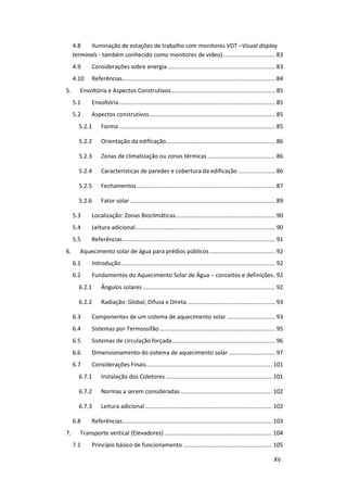 XV
4.8 Iluminação de estações de trabalho com monitores VDT –Visual display
terminals - também conhecido como monitores de vídeo) ................................ 83
4.9 Considerações sobre energia................................................................... 83
4.10 Referências............................................................................................... 84
5. Envoltória e Aspectos Construtivos................................................................. 85
5.1 Envoltória................................................................................................. 85
5.2 Aspectos construtivos.............................................................................. 85
5.2.1 Forma ................................................................................................. 85
5.2.2 Orientação da edificação.................................................................... 86
5.2.3 Zonas de climatização ou zonas térmicas .......................................... 86
5.2.4 Características de paredes e cobertura da edificação ....................... 86
5.2.5 Fechamentos...................................................................................... 87
5.2.6 Fator solar .......................................................................................... 89
5.3 Localização: Zonas Bioclimáticas.............................................................. 90
5.4 Leitura adicional....................................................................................... 90
5.5 Referências............................................................................................... 91
6. Aquecimento solar de água para prédios públicos......................................... 92
6.1 Introdução................................................................................................ 92
6.2 Fundamentos do Aquecimento Solar de Água – conceitos e definições. 92
6.2.1 Ângulos solares .................................................................................. 92
6.2.2 Radiação: Global, Difusa e Direta....................................................... 93
6.3 Componentes de um sistema de aquecimento solar .............................. 93
6.4 Sistemas por Termossifão........................................................................ 95
6.5 Sistemas de circulação forçada................................................................ 96
6.6 Dimensionamento do sistema de aquecimento solar............................. 97
6.7 Considerações Finais.............................................................................. 101
6.7.1 Instalação dos Coletores .................................................................. 101
6.7.2 Normas a serem consideradas......................................................... 102
6.7.3 Leitura adicional............................................................................... 102
6.8 Referências............................................................................................. 103
7. Transporte vertical (Elevadores)................................................................... 104
7.1 Princípio básico de funcionamento ....................................................... 105
 
