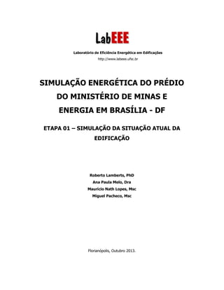 Laboratório de Eficiência Energética em Edificações
http://www.labeee.ufsc.br
SIMULAÇÃO ENERGÉTICA DO PRÉDIO
DO MINISTÉRIO DE MINAS E
ENERGIA EM BRASÍLIA - DF
ETAPA 01 – SIMULAÇÃO DA SITUAÇÃO ATUAL DA
EDIFICAÇÃO
Roberto Lamberts, PhD
Ana Paula Melo, Dra
Maurício Nath Lopes, Msc
Miguel Pacheco, Msc
Florianópolis, Outubro 2013.
 