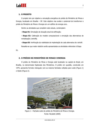 www.labeee.ufsc.br
2
1. O PROJETO
O projeto tem por objetivo a simulação energética do prédio do Ministério de Minas e
Energia, localizado em Brasília – DF. Este objetivo visa avaliar o potencial de transformar o
prédio do Ministério de Minas e Energia em um edifício de energia zero.
Dentre as atividades que compõem este estudo, contemplam:
- Etapa 01: Simulação da situação atual da edificação;
- Etapa 02: Calibração do modelo computacional e simulação das alternativas de
revitalização (retrofit);
- Etapa 03: Verificação da viabilidade de implantação de cada alternativa de retrofit.
Ressalta-se que neste relatório serão apresentadas as atividades referentes à Etapa
01.
2. O PRÉDIO DO MINISTÉRIO DE MINAS E ENERGIA
O prédio do Ministério de Minas e Energia está localizado na capital do Brasil, em
Brasília, na denominada Esplanada dos Ministérios. O prédio em questão, construído em
1979, apresenta formato retangular com as maiores fachadas voltadas para Leste (Figura 1)
e Oeste (Figura 2).
Figura 1 – Fachada Leste do prédio do Ministério de Minas e Energia.
Fonte: Nicoletti (2009)
 