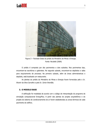 www.labeee.ufsc.br
3
Figura 2 – Fachada Oeste do prédio do Ministério de Minas e Energia.
Fonte: Nicoletti (2009)
O prédio é composto por dez pavimentos e dois subsolos. Nos pavimentos tipo,
encontram-se escritórios e gabinetes. No segundo subsolo, encontram-se depósitos e salas
para arquivamento de processo. No primeiro subsolo, além de áreas administrativas e
depósito, está localizado um restaurante.
As plantas do prédio do Ministério de Minas e Energia foram fornecidas pelo o Sr.
Alvanir da Silva Carvalho e pelo Sr. Júnior Brandão.
3. O MODELO BASE
A edificação foi modelada de acordo com o código de interpretação do programa de
simulação computacional EnergyPlus. A partir das plantas do projeto arquitetônico e do
projeto do sistema de condicionamento de ar foram estabelecidas as zonas térmicas de cada
pavimento do edifício.
 