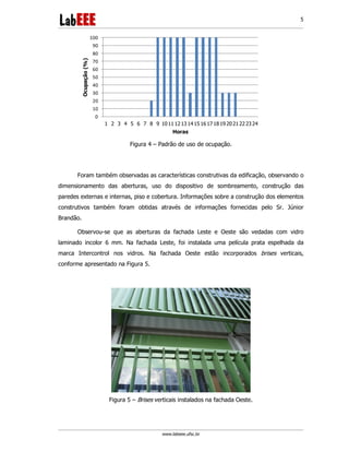www.labeee.ufsc.br
5
0
10
20
30
40
50
60
70
80
90
100
1 2 3 4 5 6 7 8 9 1011 1213 1415 1617 1819 2021222324
Ocupação(%)
Horas
Figura 4 – Padrão de uso de ocupação.
Foram também observadas as características construtivas da edificação, observando o
dimensionamento das aberturas, uso do dispositivo de sombreamento, construção das
paredes externas e internas, piso e cobertura. Informações sobre a construção dos elementos
construtivos também foram obtidas através de informações fornecidas pelo Sr. Júnior
Brandão.
Observou-se que as aberturas da fachada Leste e Oeste são vedadas com vidro
laminado incolor 6 mm. Na fachada Leste, foi instalada uma película prata espelhada da
marca Intercontrol nos vidros. Na fachada Oeste estão incorporados brises verticais,
conforme apresentado na Figura 5.
Figura 5 – Brises verticais instalados na fachada Oeste.
 