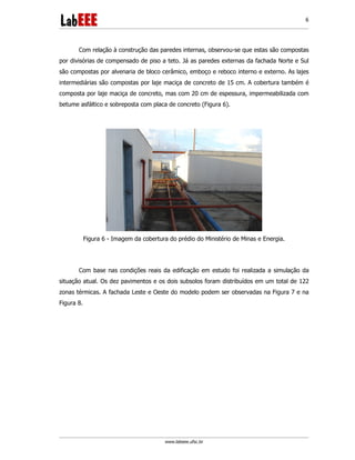 www.labeee.ufsc.br
6
Com relação à construção das paredes internas, observou-se que estas são compostas
por divisórias de compensado de piso a teto. Já as paredes externas da fachada Norte e Sul
são compostas por alvenaria de bloco cerâmico, emboço e reboco interno e externo. As lajes
intermediárias são compostas por laje maciça de concreto de 15 cm. A cobertura também é
composta por laje maciça de concreto, mas com 20 cm de espessura, impermeabilizada com
betume asfáltico e sobreposta com placa de concreto (Figura 6).
Figura 6 - Imagem da cobertura do prédio do Ministério de Minas e Energia.
Com base nas condições reais da edificação em estudo foi realizada a simulação da
situação atual. Os dez pavimentos e os dois subsolos foram distribuídos em um total de 122
zonas térmicas. A fachada Leste e Oeste do modelo podem ser observadas na Figura 7 e na
Figura 8.
 