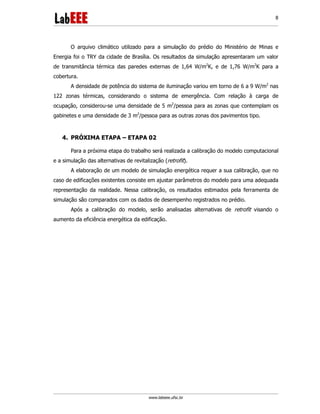 www.labeee.ufsc.br
8
O arquivo climático utilizado para a simulação do prédio do Ministério de Minas e
Energia foi o TRY da cidade de Brasília. Os resultados da simulação apresentaram um valor
de transmitância térmica das paredes externas de 1,64 W/m2
K, e de 1,76 W/m2
K para a
cobertura.
A densidade de potência do sistema de iluminação variou em torno de 6 a 9 W/m2
nas
122 zonas térmicas, considerando o sistema de emergência. Com relação à carga de
ocupação, considerou-se uma densidade de 5 m2
/pessoa para as zonas que contemplam os
gabinetes e uma densidade de 3 m2
/pessoa para as outras zonas dos pavimentos tipo.
4. PRÓXIMA ETAPA – ETAPA 02
Para a próxima etapa do trabalho será realizada a calibração do modelo computacional
e a simulação das alternativas de revitalização (retrofit).
A elaboração de um modelo de simulação energética requer a sua calibração, que no
caso de edificações existentes consiste em ajustar parâmetros do modelo para uma adequada
representação da realidade. Nessa calibração, os resultados estimados pela ferramenta de
simulação são comparados com os dados de desempenho registrados no prédio.
Após a calibração do modelo, serão analisadas alternativas de retrofit visando o
aumento da eficiência energética da edificação.
 