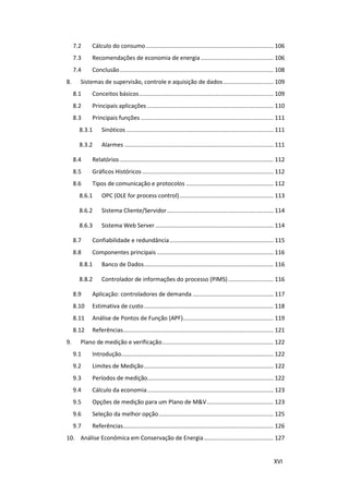 XVI
7.2 Cálculo do consumo............................................................................... 106
7.3 Recomendações de economia de energia............................................. 106
7.4 Conclusão............................................................................................... 108
8. Sistemas de supervisão, controle e aquisição de dados............................... 109
8.1 Conceitos básicos................................................................................... 109
8.2 Principais aplicações .............................................................................. 110
8.3 Principais funções .................................................................................. 111
8.3.1 Sinóticos ........................................................................................... 111
8.3.2 Alarmes ............................................................................................ 111
8.4 Relatórios............................................................................................... 112
8.5 Gráficos Históricos ................................................................................. 112
8.6 Tipos de comunicação e protocolos ...................................................... 112
8.6.1 OPC (OLE for process control).......................................................... 113
8.6.2 Sistema Cliente/Servidor.................................................................. 114
8.6.3 Sistema Web Server ......................................................................... 114
8.7 Confiabilidade e redundância ................................................................ 115
8.8 Componentes principais ........................................................................ 116
8.8.1 Banco de Dados................................................................................ 116
8.8.2 Controlador de informações do processo (PIMS)............................ 116
8.9 Aplicação: controladores de demanda .................................................. 117
8.10 Estimativa de custo................................................................................ 118
8.11 Análise de Pontos de Função (APF)........................................................ 119
8.12 Referências............................................................................................. 121
9. Plano de medição e verificação..................................................................... 122
9.1 Introdução.............................................................................................. 122
9.2 Limites de Medição................................................................................ 122
9.3 Períodos de medição.............................................................................. 122
9.4 Cálculo da economia.............................................................................. 123
9.5 Opções de medição para um Plano de M&V......................................... 123
9.6 Seleção da melhor opção....................................................................... 125
9.7 Referências............................................................................................. 126
10. Análise Econômica em Conservação de Energia........................................... 127
 