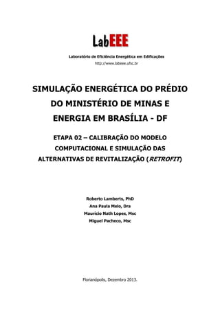 Laboratório de Eficiência Energética em Edificações
http://www.labeee.ufsc.br
SIMULAÇÃO ENERGÉTICA DO PRÉDIO
DO MINISTÉRIO DE MINAS E
ENERGIA EM BRASÍLIA - DF
ETAPA 02 – CALIBRAÇÃO DO MODELO
COMPUTACIONAL E SIMULAÇÃO DAS
ALTERNATIVAS DE REVITALIZAÇÃO (RETROFIT)
Roberto Lamberts, PhD
Ana Paula Melo, Dra
Maurício Nath Lopes, Msc
Miguel Pacheco, Msc
Florianópolis, Dezembro 2013.
 