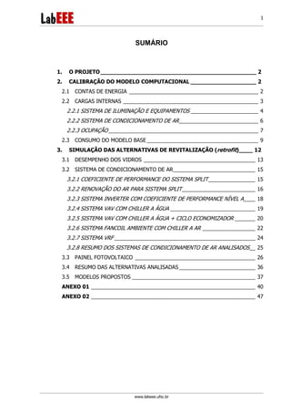 www.labeee.ufsc.br
1
SUMÁRIO
1. O PROJETO_____________________________________________ 2
2. CALIBRAÇÃO DO MODELO COMPUTACIONAL ___________________ 2
2.1 CONTAS DE ENERGIA ____________________________________________ 2
2.2 CARGAS INTERNAS ______________________________________________ 3
2.2.1 SISTEMA DE ILUMINAÇÃO E EQUIPAMENTOS _______________________ 4
2.2.2 SISTEMA DE CONDICIONAMENTO DE AR___________________________ 6
2.2.3 OCUPAÇÃO ___________________________________________________ 7
2.3 CONSUMO DO MODELO BASE______________________________________ 9
3. SIMULAÇÃO DAS ALTERNATIVAS DE REVITALIZAÇÃO (retrofit)____ 12
3.1 DESEMPENHO DOS VIDROS ______________________________________ 13
3.2 SISTEMA DE CONDICIONAMENTO DE AR____________________________ 15
3.2.1 COEFICIENTE DE PERFORMANCE DO SISTEMA SPLIT________________ 15
3.2.2 RENOVAÇÃO DO AR PARA SISTEMA SPLIT_________________________ 16
3.2.3 SISTEMA INVERTER COM COEFICIENTE DE PERFORMANCE NÍVEL A____ 18
3.2.4 SISTEMA VAV COM CHILLER A ÁGUA _____________________________ 19
3.2.5 SISTEMA VAV COM CHILLER A ÁGUA + CICLO ECONOMIZADOR _______ 20
3.2.6 SISTEMA FANCOIL AMBIENTE COM CHILLER A AR __________________ 22
3.2.7 SISTEMA VRF ________________________________________________ 24
3.2.8 RESUMO DOS SISTEMAS DE CONDICIONAMENTO DE AR ANALISADOS__ 25
3.3 PAINEL FOTOVOLTAICO _________________________________________ 26
3.4 RESUMO DAS ALTERNATIVAS ANALISADAS__________________________ 36
3.5 MODELOS PROPOSTOS __________________________________________ 37
ANEXO 01 ________________________________________________________ 40
ANEXO 02 ________________________________________________________ 47
 