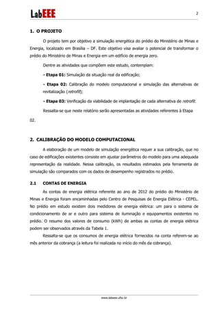 www.labeee.ufsc.br
2
1. O PROJETO
O projeto tem por objetivo a simulação energética do prédio do Ministério de Minas e
Energia, localizado em Brasília – DF. Este objetivo visa avaliar o potencial de transformar o
prédio do Ministério de Minas e Energia em um edifício de energia zero.
Dentre as atividades que compõem este estudo, contemplam:
- Etapa 01: Simulação da situação real da edificação;
- Etapa 02: Calibração do modelo computacional e simulação das alternativas de
revitalização (retrofit);
- Etapa 03: Verificação da viabilidade de implantação de cada alternativa de retrofit.
Ressalta-se que neste relatório serão apresentadas as atividades referentes à Etapa
02.
2. CALIBRAÇÃO DO MODELO COMPUTACIONAL
A elaboração de um modelo de simulação energética requer a sua calibração, que no
caso de edificações existentes consiste em ajustar parâmetros do modelo para uma adequada
representação da realidade. Nessa calibração, os resultados estimados pela ferramenta de
simulação são comparados com os dados de desempenho registrados no prédio.
2.1 CONTAS DE ENERGIA
As contas de energia elétrica referente ao ano de 2012 do prédio do Ministério de
Minas e Energia foram encaminhadas pelo Centro de Pesquisas de Energia Elétrica - CEPEL.
No prédio em estudo existem dois medidores de energia elétrica: um para o sistema de
condicionamento de ar e outro para sistema de iluminação e equipamentos existentes no
prédio. O resumo dos valores de consumo (kWh) de ambas as contas de energia elétrica
podem ser observados através da Tabela 1.
Ressalta-se que os consumos de energia elétrica fornecidos na conta referem-se ao
mês anterior da cobrança (a leitura foi realizada no início do mês da cobrança).
 