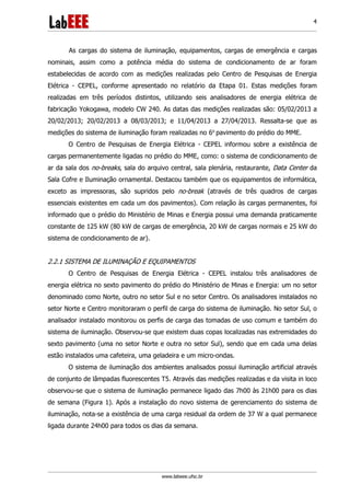 www.labeee.ufsc.br
4
As cargas do sistema de iluminação, equipamentos, cargas de emergência e cargas
nominais, assim como a potência média do sistema de condicionamento de ar foram
estabelecidas de acordo com as medições realizadas pelo Centro de Pesquisas de Energia
Elétrica - CEPEL, conforme apresentado no relatório da Etapa 01. Estas medições foram
realizadas em três períodos distintos, utilizando seis analisadores de energia elétrica de
fabricação Yokogawa, modelo CW 240. As datas das medições realizadas são: 05/02/2013 a
20/02/2013; 20/02/2013 a 08/03/2013; e 11/04/2013 a 27/04/2013. Ressalta-se que as
medições do sistema de iluminação foram realizadas no 6o
pavimento do prédio do MME.
O Centro de Pesquisas de Energia Elétrica - CEPEL informou sobre a existência de
cargas permanentemente ligadas no prédio do MME, como: o sistema de condicionamento de
ar da sala dos no-breaks, sala do arquivo central, sala plenária, restaurante, Data Center da
Sala Cofre e Iluminação ornamental. Destacou também que os equipamentos de informática,
exceto as impressoras, são supridos pelo no-break (através de três quadros de cargas
essenciais existentes em cada um dos pavimentos). Com relação às cargas permanentes, foi
informado que o prédio do Ministério de Minas e Energia possui uma demanda praticamente
constante de 125 kW (80 kW de cargas de emergência, 20 kW de cargas normais e 25 kW do
sistema de condicionamento de ar).
2.2.1 SISTEMA DE ILUMINAÇÃO E EQUIPAMENTOS
O Centro de Pesquisas de Energia Elétrica - CEPEL instalou três analisadores de
energia elétrica no sexto pavimento do prédio do Ministério de Minas e Energia: um no setor
denominado como Norte, outro no setor Sul e no setor Centro. Os analisadores instalados no
setor Norte e Centro monitoraram o perfil de carga do sistema de iluminação. No setor Sul, o
analisador instalado monitorou os perfis de carga das tomadas de uso comum e também do
sistema de iluminação. Observou-se que existem duas copas localizadas nas extremidades do
sexto pavimento (uma no setor Norte e outra no setor Sul), sendo que em cada uma delas
estão instalados uma cafeteira, uma geladeira e um micro-ondas.
O sistema de iluminação dos ambientes analisados possui iluminação artificial através
de conjunto de lâmpadas fluorescentes T5. Através das medições realizadas e da visita in loco
observou-se que o sistema de iluminação permanece ligado das 7h00 às 21h00 para os dias
de semana (Figura 1). Após a instalação do novo sistema de gerenciamento do sistema de
iluminação, nota-se a existência de uma carga residual da ordem de 37 W a qual permanece
ligada durante 24h00 para todos os dias da semana.
 