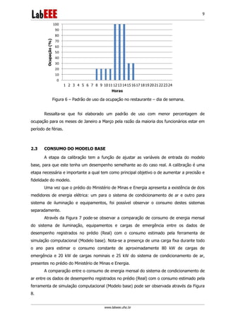 www.labeee.ufsc.br
9
0
10
20
30
40
50
60
70
80
90
100
1 2 3 4 5 6 7 8 9 1011 1213 1415 1617 1819 2021 2223 24
Ocupação(%)
Horas
Figura 6 – Padrão de uso da ocupação no restaurante – dia de semana.
Ressalta-se que foi elaborado um padrão de uso com menor percentagem de
ocupação para os meses de Janeiro a Março pela razão da maioria dos funcionários estar em
período de férias.
2.3 CONSUMO DO MODELO BASE
A etapa da calibração tem a função de ajustar as variáveis de entrada do modelo
base, para que este tenha um desempenho semelhante ao do caso real. A calibração é uma
etapa necessária e importante a qual tem como principal objetivo o de aumentar a precisão e
fidelidade do modelo.
Uma vez que o prédio do Ministério de Minas e Energia apresenta a existência de dois
medidores de energia elétrica: um para o sistema de condicionamento de ar e outro para
sistema de iluminação e equipamentos, foi possível observar o consumo destes sistemas
separadamente.
Através da Figura 7 pode-se observar a comparação de consumo de energia mensal
do sistema de iluminação, equipamentos e cargas de emergência entre os dados de
desempenho registrados no prédio (Real) com o consumo estimado pela ferramenta de
simulação computacional (Modelo base). Nota-se a presença de uma carga fixa durante todo
o ano para estimar o consumo constante de aproximadamente 80 kW de cargas de
emergência e 20 kW de cargas nominais e 25 kW do sistema de condicionamento de ar,
presentes no prédio do Ministério de Minas e Energia.
A comparação entre o consumo de energia mensal do sistema de condicionamento de
ar entre os dados de desempenho registrados no prédio (Real) com o consumo estimado pela
ferramenta de simulação computacional (Modelo base) pode ser observada através da Figura
8.
 