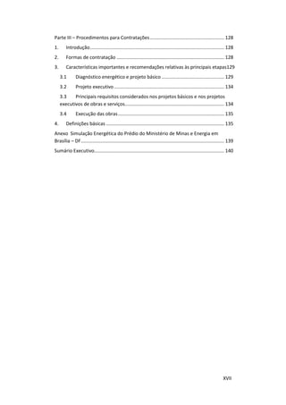 XVII
Parte III – Procedimentos para Contratações........................................................ 128
1. Introdução..................................................................................................... 128
2. Formas de contratação ................................................................................. 128
3. Características importantes e recomendações relativas às principais etapas129
3.1 Diagnóstico energético e projeto básico ............................................... 129
3.2 Projeto executivo................................................................................... 134
3.3 Principais requisitos considerados nos projetos básicos e nos projetos
executivos de obras e serviços........................................................................... 134
3.4 Execução das obras................................................................................ 135
4. Definições básicas ......................................................................................... 135
Anexo Simulação Energética do Prédio do Ministério de Minas e Energia em
Brasília – DF............................................................................................................ 139
Sumário Executivo.................................................................................................. 140
 