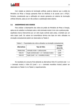 www.labeee.ufsc.br
13
Com relação ao sistema de iluminação artificial, pode-se observar que o prédio do
Ministério de Minas e Energia apresenta Nível de eficiência A de acordo com o RTQ-C.
Portanto, considerando que a edificação em estudo apresenta um sistema de iluminação
artificial eficiente, optou-se em não analisar a substituição deste sistema.
3.1 DESEMPENHO DOS VIDROS
Para analisar o desempenho dos vidros do prédio do Ministério de Minas e Energia,
optou-se em substituir na fachada Leste o vidro laminado incolor 6 mm com a película prata
espelhada (marca Intercontrol) por um vidro duplo controle solar prata, e também por um
vidro duplo LowE. Os valores de transmitância térmica dos tipos de vidro utilizados na
simulação computacional podem ser observados na Tabela 3.
Tabela 3 – Propriedades dos vidros utilizados na simulação computacional.
Alternativas Tipo de Vidro
U-Factor
(W/m2
K)
Modelo base Laminado incolor + película prata 5,778
Vidro 01 Duplo (controle solar + ar + laminado incolor) 2,695
Vidro 02 Duplo (LowE + ar + monolítico incolor) 1,592
Os resultados do consumo final adotando as alternativas Vidro 01 (controle solar + ar
+ laminado incolor) e Vidro 02 (LowE + ar + laminado monolítico incolor) podem ser
observados na Tabela 4 e na Tabela 5, respectivamente.
 