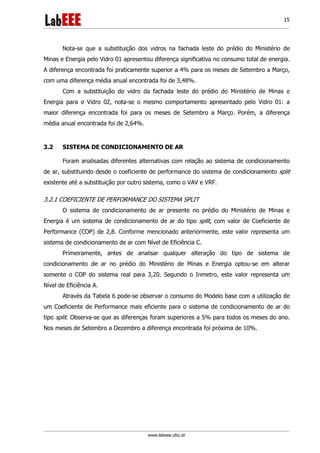 www.labeee.ufsc.br
15
Nota-se que a substituição dos vidros na fachada leste do prédio do Ministério de
Minas e Energia pelo Vidro 01 apresentou diferença significativa no consumo total de energia.
A diferença encontrada foi praticamente superior a 4% para os meses de Setembro a Março,
com uma diferença média anual encontrada foi de 3,48%.
Com a substituição do vidro da fachada leste do prédio do Ministério de Minas e
Energia para o Vidro 02, nota-se o mesmo comportamento apresentado pelo Vidro 01: a
maior diferença encontrada foi para os meses de Setembro a Março. Porém, a diferença
média anual encontrada foi de 2,64%.
3.2 SISTEMA DE CONDICIONAMENTO DE AR
Foram analisadas diferentes alternativas com relação ao sistema de condicionamento
de ar, substituindo desde o coeficiente de performance do sistema de condicionamento split
existente até a substituição por outro sistema, como o VAV e VRF.
3.2.1 COEFICIENTE DE PERFORMANCE DO SISTEMA SPLIT
O sistema de condicionamento de ar presente no prédio do Ministério de Minas e
Energia é um sistema de condicionamento de ar do tipo split, com valor de Coeficiente de
Performance (COP) de 2,8. Conforme mencionado anteriormente, este valor representa um
sistema de condicionamento de ar com Nível de Eficiência C.
Primeiramente, antes de analisar qualquer alteração do tipo de sistema de
condicionamento de ar no prédio do Ministério de Minas e Energia optou-se em alterar
somente o COP do sistema real para 3,20. Segundo o Inmetro, este valor representa um
Nível de Eficiência A.
Através da Tabela 6 pode-se observar o consumo do Modelo base com a utilização de
um Coeficiente de Performance mais eficiente para o sistema de condicionamento de ar do
tipo split. Observa-se que as diferenças foram superiores a 5% para todos os meses do ano.
Nos meses de Setembro a Dezembro a diferença encontrada foi próxima de 10%.
 