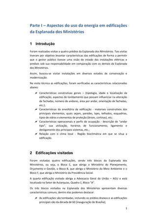 1
Parte I – Aspectos do uso da energia em edificações
da Esplanada dos Ministérios
1 Introdução
Foram realizadas visitas a quatro prédios da Esplanada dos Ministérios. Tais visitas
tiveram por objetivo levantar características das edificações de forma a permitir
que o gestor público tivesse uma visão do estado das instalações elétricas e
prediais sob sua responsabilidade em comparação com os demais da Esplanada
dos Ministérios.
Assim, buscou-se visitar instalações em diversos estados de conservação e
modernização.
Na visita técnica as edificações, foram verificadas as características relacionadas
abaixo:
 Características construtivas gerais – (tipologia, idade e localização da
edificação, aspectos de tombamento que possam influenciar na alteração
de fachadas, número de andares, área por andar, orientação de fachadas,
etc.);
 Características da envoltória da edificação - materiais construtivos dos
principais elementos, quais sejam, paredes, lajes, telhados, esquadrias,
tipos de vidros e elementos de proteção (brises, cortinas), etc;
 Características operacionais e perfis de ocupação - descrição de “andar
tipo”, sua utilização, horários de funcionamento, ligamento e
desligamento dos principais sistemas, etc.;
 Relação com o clima local - Região bioclimática em que se situa a
edificação.
2 Edificações visitadas
Foram visitadas quatro edificações, sendo três blocos da Esplanada dos
Ministérios, ou seja, o Bloco C, que abriga o Ministério do Planejamento,
Orçamento e Gestão, o Bloco B, que abriga o Ministério do Meio Ambiente e o
Bloco F, que abriga o Ministério da Previdência Social.
A quarta edificação visitada abriga a Advocacia Geral da União – AGU e está
localizada no Setor de Autarquias, Quadra 1, Bloco "A".
Os três blocos visitados na Esplanada dos Ministérios apresentam diversas
características comuns, dentre elas podemos destacar:
 As edificações são tombadas, incluindo os prédios Anexos e as edificações
principais são da década de 60 (inauguração de Brasília);
 