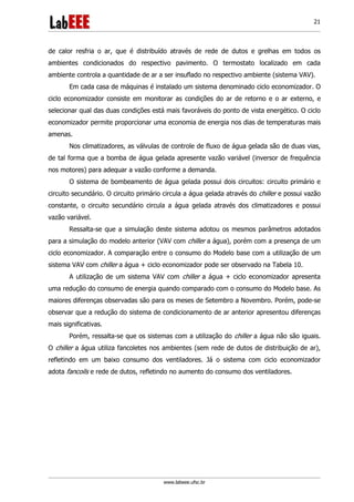 www.labeee.ufsc.br
21
de calor resfria o ar, que é distribuído através de rede de dutos e grelhas em todos os
ambientes condicionados do respectivo pavimento. O termostato localizado em cada
ambiente controla a quantidade de ar a ser insuflado no respectivo ambiente (sistema VAV).
Em cada casa de máquinas é instalado um sistema denominado ciclo economizador. O
ciclo economizador consiste em monitorar as condições do ar de retorno e o ar externo, e
selecionar qual das duas condições está mais favoráveis do ponto de vista energético. O ciclo
economizador permite proporcionar uma economia de energia nos dias de temperaturas mais
amenas.
Nos climatizadores, as válvulas de controle de fluxo de água gelada são de duas vias,
de tal forma que a bomba de água gelada apresente vazão variável (inversor de frequência
nos motores) para adequar a vazão conforme a demanda.
O sistema de bombeamento de água gelada possui dois circuitos: circuito primário e
circuito secundário. O circuito primário circula a água gelada através do chiller e possui vazão
constante, o circuito secundário circula a água gelada através dos climatizadores e possui
vazão variável.
Ressalta-se que a simulação deste sistema adotou os mesmos parâmetros adotados
para a simulação do modelo anterior (VAV com chiller a água), porém com a presença de um
ciclo economizador. A comparação entre o consumo do Modelo base com a utilização de um
sistema VAV com chiller a água + ciclo economizador pode ser observado na Tabela 10.
A utilização de um sistema VAV com chiller a água + ciclo economizador apresenta
uma redução do consumo de energia quando comparado com o consumo do Modelo base. As
maiores diferenças observadas são para os meses de Setembro a Novembro. Porém, pode-se
observar que a redução do sistema de condicionamento de ar anterior apresentou diferenças
mais significativas.
Porém, ressalta-se que os sistemas com a utilização do chiller a água não são iguais.
O chiller a água utiliza fancoletes nos ambientes (sem rede de dutos de distribuição de ar),
refletindo em um baixo consumo dos ventiladores. Já o sistema com ciclo economizador
adota fancoils e rede de dutos, refletindo no aumento do consumo dos ventiladores.
 