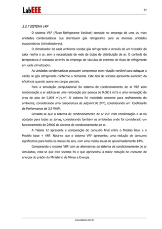 www.labeee.ufsc.br
24
3.2.7 SISTEMA VRF
O sistema VRF (Fluxo Refrigerante Variável) consiste no emprego de uma ou mais
unidades condensadoras que distribuem gás refrigerante para as diversas unidades
evaporadoras (climatizadores).
O climatizador de cada ambiente recebe gás refrigerante e através de um trocador de
calor resfria o ar, sem a necessidade de rede de dutos de distribuição de ar. O controle de
temperatura é realizado através do emprego de válvulas de controle de fluxo de refrigerante
em cada climatizador.
As unidades condensadoras possuem compressor com rotação variável para adequar a
vazão de gás refrigerante conforme a demanda. Este tipo de sistema apresenta aumento da
eficiência quando opera em cargas parciais.
Para a simulação computacional do sistema de condicionamento de ar VRF com
condensação a ar adotou-se uma renovação por pessoa de 0,0031 m3
/s e uma renovação de
área de piso de 0,004 m3
/s.m2
. O sistema foi modelado somente para resfriamento do
ambiente, considerando uma temperatura de setpoint de 24o
C, considerando um Coeficiente
de Performance de 3,9 W/W.
Ressalta-se que o sistema de condicionamento de ar VRF com condensação a ar foi
adotado para todas as zonas, considerando também os ambientes onde foi considerado um
funcionamento de 24h00 do sistema de condicionamento de ar.
A Tabela 12 apresenta a comparação do consumo final entre o Modelo base e o
Modelo base + VRF. Nota-se que o sistema VRF apresentou uma redução de consumo
significativa para todos os meses do ano, com uma média anual de aproximadamente 14%.
Comparando o sistema VRF com as alternativas de sistema de condicionamento de ar
simuladas, nota-se que este sistema foi o que apresentou a maior redução no consumo de
energia do prédio do Ministério de Minas e Energia.
 
