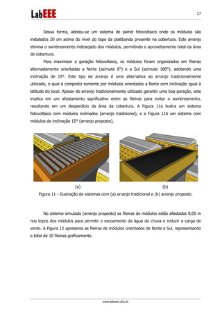 www.labeee.ufsc.br
27
Dessa forma, adotou-se um sistema de painel fotovoltaico onde os módulos são
instalados 20 cm acima do nível do topo da platibanda presente na cobertura. Este arranjo
elimina o sombreamento indesejado dos módulos, permitindo o aproveitamento total da área
de cobertura.
Para maximizar a geração fotovoltaica, os módulos foram organizados em fileiras
alternadamente orientadas a Norte (azimute 0°) e a Sul (azimute 180°), adotando uma
inclinação de 15°. Este tipo de arranjo é uma alternativa ao arranjo tradicionalmente
utilizado, o qual é composto somente por módulos orientados a Norte com inclinação igual à
latitude do local. Apesar do arranjo tradicionalmente utilizado garantir uma boa geração, este
implica em um afastamento significativo entre as fileiras para evitar o sombreamento,
resultando em um desperdício da área da cobertura. A Figura 11a ilustra um sistema
fotovoltaico com módulos inclinados (arranjo tradicional), e a Figura 11b um sistema com
módulos de inclinação 15° (arranjo proposto).
(a) (b)
Figura 11 - Ilustração de sistemas com (a) arranjo tradicional e (b) arranjo proposto.
No sistema simulado (arranjo proposto) as fileiras de módulos estão afastadas 0,05 m
nos topos dos módulos para permitir o escoamento da água da chuva e reduzir a carga de
vento. A Figura 12 apresenta as fileiras de módulos orientados de Norte a Sul, representando
o total de 10 fileiras graficamente.
 