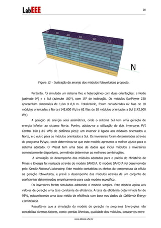 www.labeee.ufsc.br
28
Figura 12 - Ilustração do arranjo dos módulos fotovoltaicos proposto.
Portanto, foi simulado um sistema fixo e heterogêneo com duas orientações: a Norte
(azimute 0°) e a Sul (azimute 180°), com 15° de inclinação. Os módulos SunPower 230
apresentam dimensões de 1,6m X 0,8 m. Totalizando, foram consideradas 62 filas de 10
módulos orientadas a Norte (142.600 Wp) e 62 filas de 10 módulos orientadas a Sul (142.600
Wp).
A geração de energia será assimétrica, onde o sistema Sul tem uma geração de
energia inferior ao sistema Norte. Porém, adotou-se a utilização de dois inversores PVI
Central 100 (110 kWp de potência pico): um inversor é ligado aos módulos orientados a
Norte, e o outro para os módulos orientados a Sul. Os inversores foram determinados através
do programa PVsyst, onde determinou-se que este modelo apresenta o melhor ajuste para o
sistema adotado. O PVsyst tem uma base de dados que inclui módulos e inversores
comercialmente disponíveis, permitindo determinar as melhores combinações.
A simulação do desempenho dos módulos adotados para o prédio do Ministério de
Minas e Energia foi realizada através do modelo SANDIA. O modelo SANDIA foi desenvolvido
pelo Sandia National Laboratory. Este modelo contabiliza os efeitos da temperatura da célula
na geração fotovoltaica, e prevê o desempenho dos módulos através de um conjunto de
coeficientes determinados empiricamente para cada modelo específico.
Os inversores foram simulados adotando o modelo simples. Este modelo aplica aos
valores de geração uma taxa constante de eficiência. A taxa de eficiência determinada foi de
95%, estabelecendo uma taxa média de eficiência com base nos dados da California Energy
Commission.
Ressalta-se que a simulação do modelo de geração no programa Energyplus não
contabiliza diversos fatores, como: perdas ôhmicas, qualidade dos módulos, desacertos entre
 