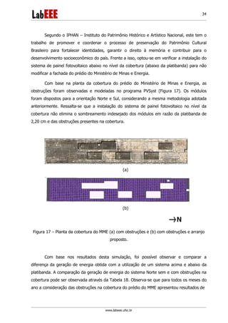 www.labeee.ufsc.br
34
Segundo o IPHAN – Instituto do Patrimônio Histórico e Artístico Nacional, este tem o
trabalho de promover e coordenar o processo de preservação do Patrimônio Cultural
Brasileiro para fortalecer identidades, garantir o direito à memória e contribuir para o
desenvolvimento socioeconômico do país. Frente a isso, optou-se em verificar a instalação do
sistema de painel fotovoltaico abaixo no nível da cobertura (abaixo da platibanda) para não
modificar a fachada do prédio do Ministério de Minas e Energia.
Com base na planta da cobertura do prédio do Ministério de Minas e Energia, as
obstruções foram observadas e modeladas no programa PVSyst (Figura 17). Os módulos
foram dispostos para a orientação Norte e Sul, considerando a mesma metodologia adotada
anteriormente. Ressalta-se que a instalação do sistema de painel fotovoltaico no nível da
cobertura não elimina o sombreamento indesejado dos módulos em razão da platibanda de
2,20 cm e das obstruções presentes na cobertura.
(a)
(b)
Figura 17 – Planta da cobertura do MME (a) com obstruções e (b) com obstruções e arranjo
proposto.
Com base nos resultados desta simulação, foi possível observar e comparar a
diferença da geração de energia obtida com a utilização de um sistema acima e abaixo da
platibanda. A comparação da geração de energia do sistema Norte sem e com obstruções na
cobertura pode ser observada através da Tabela 18. Observa-se que para todos os meses do
ano a consideração das obstruções na cobertura do prédio do MME apresentou resultados de
 
