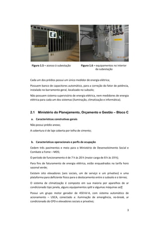 3
Figura 1.5 – acesso à subestação Figura 1.6 – equipamentos no interior
da subestação
Cada um dos prédios possui um único medidor de energia elétrica;
Possuem banco de capacitores automático, para a correção do fator de potência,
instalado no barramento geral, localizado no subsolo;
Não possuem sistema supervisório de energia elétrica, nem medidores de energia
elétrica para cada um dos sistemas (iluminação, climatização e informática).
2.1 Ministério do Planejamento, Orçamento e Gestão – Bloco C
a. Características construtivas gerais
Não possui prédio anexo;
A cobertura é de laje coberta por telha de cimento;
b. Características operacionais e perfis de ocupação
Cedem três pavimentos e meio para o Ministério de Desenvolvimento Social e
Combate a Fome – MDS;
O período de funcionamento é de 7 h às 20 h (maior carga de 8 h às 19 h);
Para fins de faturamento de energia elétrica, estão enquadrados na tarifa horo
sazonal verde;
Existem oito elevadores (seis sociais, um de serviço e um privativo) e uma
plataforma para deficiente físico para o deslocamento entre o subsolo e o térreo;
O sistema de climatização é composto em sua maioria por aparelhos de ar
condicionado tipo janela, alguns equipamentos split e algumas máquinas self;
Possui um grupo motor gerador de 450 kVA, com sistema automático de
acionamento – USCA, conectado a: iluminação de emergência, no-break, ar
condicionado do CPD e elevadores sociais e privativo;
 