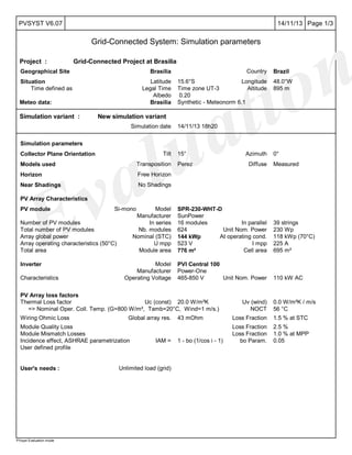 Evaluation
Page 1/314/11/13PVSYST V6.07
Grid-Connected System: Simulation parameters
PVsyst Evaluation mode
Project : Grid-Connected Project at Brasilia
Geographical Site Brasilia Country Brazil
Situation Latitude 15.6°S Longitude 48.0°W
Time defined as Legal Time Time zone UT-3 Altitude 895 m
Albedo 0.20
Meteo data: Brasilia Synthetic - Meteonorm 6.1
Simulation variant : New simulation variant
Simulation date 14/11/13 18h20
Simulation parameters
Collector Plane Orientation Tilt 15° Azimuth 0°
Models used Transposition Perez Diffuse Measured
Horizon Free Horizon
Near Shadings No Shadings
PV Array Characteristics
PV module Si-mono Model SPR-230-WHT-D
Manufacturer SunPower
Number of PV modules In series 16 modules In parallel 39 strings
Total number of PV modules Nb. modules 624 Unit Nom. Power 230 Wp
Array global power Nominal (STC) 144 kWp At operating cond. 118 kWp (70°C)
Array operating characteristics (50°C) U mpp 523 V I mpp 225 A
Total area Module area 776 m² Cell area 695 m²
Inverter Model PVI Central 100
Manufacturer Power-One
Characteristics Operating Voltage 465-850 V Unit Nom. Power 110 kW AC
PV Array loss factors
Thermal Loss factor Uc (const) 20.0 W/m²K Uv (wind) 0.0 W/m²K / m/s
=> Nominal Oper. Coll. Temp. (G=800 W/m², Tamb=20°C, Wind=1 m/s.) NOCT 56 °C
Wiring Ohmic Loss Global array res. 43 mOhm Loss Fraction 1.5 % at STC
Module Quality Loss Loss Fraction 2.5 %
Module Mismatch Losses Loss Fraction 1.0 % at MPP
Incidence effect, ASHRAE parametrization IAM = 1 - bo (1/cos i - 1) bo Param. 0.05
User defined profile
User's needs : Unlimited load (grid)
 