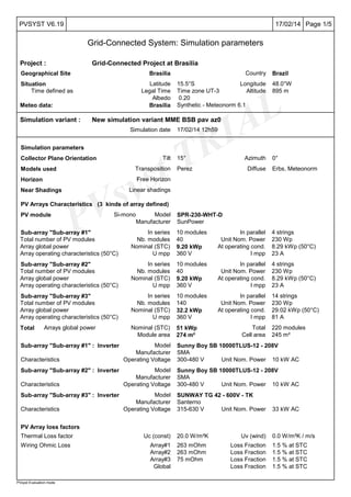 PVsyst TRIAL
Page 1/517/02/14PVSYST V6.19
Grid-Connected System: Simulation parameters
PVsyst Evaluation mode
Project : Grid-Connected Project at Brasilia
Geographical Site Brasilia Country Brazil
Situation Latitude 15.5°S Longitude 48.0°W
Time defined as Legal Time Time zone UT-3 Altitude 895 m
Albedo 0.20
Meteo data: Brasilia Synthetic - Meteonorm 6.1
Simulation variant : New simulation variant MME BSB pav az0
Simulation date 17/02/14 12h59
Simulation parameters
Collector Plane Orientation Tilt 15° Azimuth 0°
Models used Transposition Perez Diffuse Erbs, Meteonorm
Horizon Free Horizon
Near Shadings Linear shadings
PV Arrays Characteristics (3 kinds of array defined)
PV module Si-mono Model SPR-230-WHT-D
Manufacturer SunPower
Sub-array "Sub-array #1" In series 10 modules In parallel 4 strings
Total number of PV modules Nb. modules 40 Unit Nom. Power 230 Wp
Array global power Nominal (STC) 9.20 kWp At operating cond. 8.29 kWp (50°C)
Array operating characteristics (50°C) U mpp 360 V I mpp 23 A
Sub-array "Sub-array #2" In series 10 modules In parallel 4 strings
Total number of PV modules Nb. modules 40 Unit Nom. Power 230 Wp
Array global power Nominal (STC) 9.20 kWp At operating cond. 8.29 kWp (50°C)
Array operating characteristics (50°C) U mpp 360 V I mpp 23 A
Sub-array "Sub-array #3" In series 10 modules In parallel 14 strings
Total number of PV modules Nb. modules 140 Unit Nom. Power 230 Wp
Array global power Nominal (STC) 32.2 kWp At operating cond. 29.02 kWp (50°C)
Array operating characteristics (50°C) U mpp 360 V I mpp 81 A
Total Arrays global power Nominal (STC) 51 kWp Total 220 modules
Module area 274 m² Cell area 245 m²
Sub-array "Sub-array #1" : Inverter Model Sunny Boy SB 10000TLUS-12 - 208V
Manufacturer SMA
Characteristics Operating Voltage 300-480 V Unit Nom. Power 10 kW AC
Sub-array "Sub-array #2" : Inverter Model Sunny Boy SB 10000TLUS-12 - 208V
Manufacturer SMA
Characteristics Operating Voltage 300-480 V Unit Nom. Power 10 kW AC
Sub-array "Sub-array #3" : Inverter Model SUNWAY TG 42 - 600V - TK
Manufacturer Santerno
Characteristics Operating Voltage 315-630 V Unit Nom. Power 33 kW AC
PV Array loss factors
Thermal Loss factor Uc (const) 20.0 W/m²K Uv (wind) 0.0 W/m²K / m/s
Wiring Ohmic Loss Array#1 263 mOhm Loss Fraction 1.5 % at STC
Array#2 263 mOhm Loss Fraction 1.5 % at STC
Array#3 75 mOhm Loss Fraction 1.5 % at STC
Global Loss Fraction 1.5 % at STC
 
