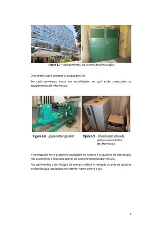 4
Figura 1.7 – equipamentos do sistema de climatização
O no-break supre somente as cargas do CPD;
Em cada pavimento existe um estabilizador, no qual estão conectados os
equipamentos de informática;
Figura 1.8 – grupo motor gerador Figura 1.9 – estabilizador utilizado
pelos equipamentos
de informática
A interligação entre os painéis localizados no subsolo e os quadros de distribuição
nos pavimentos é realizada através de barramento blindado trifásico;
Nos pavimentos a distribuição de energia elétrica é realizada através de quadros
de distribuição localizados nos setores: norte, centro e sul;
 