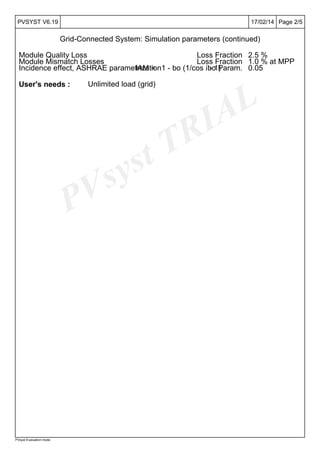 PVsyst TRIAL
Page 2/517/02/14PVSYST V6.19
Grid-Connected System: Simulation parameters (continued)
PVsyst Evaluation mode
Module Quality Loss Loss Fraction 2.5 %
Module Mismatch Losses Loss Fraction 1.0 % at MPP
Incidence effect, ASHRAE parametrizationIAM = 1 - bo (1/cos i - 1)bo Param. 0.05
User's needs : Unlimited load (grid)
 