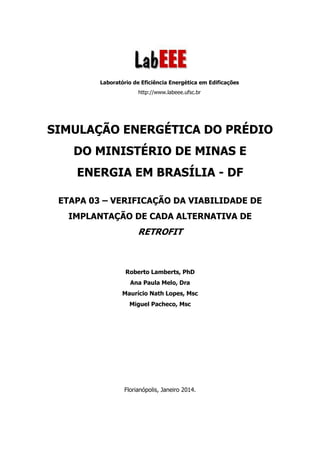 Laboratório de Eficiência Energética em Edificações
http://www.labeee.ufsc.br
SIMULAÇÃO ENERGÉTICA DO PRÉDIO
DO MINISTÉRIO DE MINAS E
ENERGIA EM BRASÍLIA - DF
ETAPA 03 – VERIFICAÇÃO DA VIABILIDADE DE
IMPLANTAÇÃO DE CADA ALTERNATIVA DE
RETROFIT
Roberto Lamberts, PhD
Ana Paula Melo, Dra
Maurício Nath Lopes, Msc
Miguel Pacheco, Msc
Florianópolis, Janeiro 2014.
 