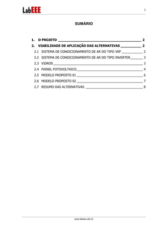 www.labeee.ufsc.br
1
SUMÁRIO
1. O PROJETO ________________________________________ 2
2. VIABILIDADE DE APLICAÇÃO DAS ALTERNATIVAS __________ 2
2.1 SISTEMA DE CONDICIONAMENTO DE AR DO TIPO VRF____________ 2
2.2 SISTEMA DE CONDICIONAMENTO DE AR DO TIPO INVERTER_______ 3
2.3 VIDROS __________________________________________________ 3
2.4 PAINEL FOTOVOLTAICO_____________________________________ 4
2.5 MODELO PROPOSTO 01 _____________________________________ 6
2.6 MODELO PROPOSTO 02 _____________________________________ 7
2.7 RESUMO DAS ALTERNATIVAS ________________________________ 8
 